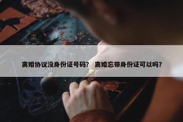 离婚协议没身份证号码? 离婚忘带身份证可以吗? 离婚协议没身份证号码? 离婚忘带身份证可以吗?