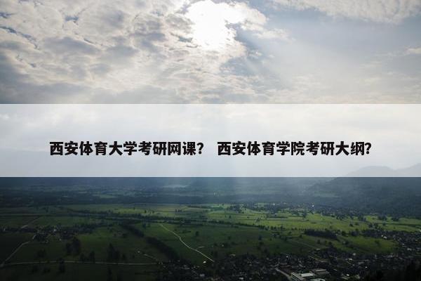 西安体育大学考研网课？ 西安体育学院考研大纲？