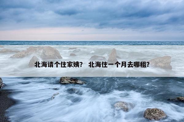 北海请个住家姨? 北海住一个月去哪租? 北海请个住家姨? 北海住一个月去哪租?